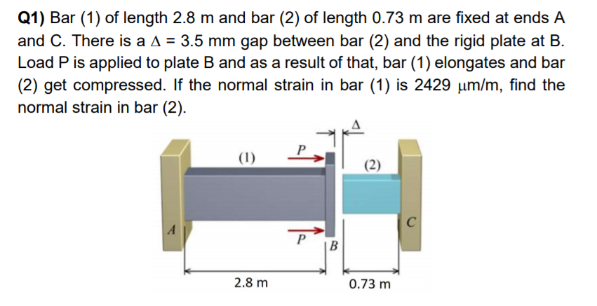 Q1) Bar (1) of length 2.8 m and bar (2) of length 0.73 m are fixed at ends A
and C. There is a A = 3.5 mm gap between bar (2) and the rigid plate at B.
Load P is applied to plate B and as a result of that, bar (1) elongates and bar
(2) get compressed. If the normal strain in bar (1) is 2429 um/m, find the
normal strain in bar (2).
(1)
P,
(2)
A
P
2.8 m
0.73 m
