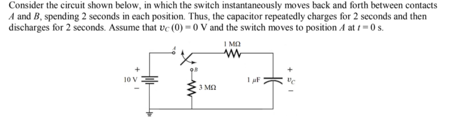 Consider the circuit shown below, in which the switch instantaneously moves back and forth between contacts
A and B, spending 2 seconds in each position. Thus, the capacitor repeatedly charges for 2 seconds and then
discharges for 2 seconds. Assume that ve (0) = 0 V and the switch moves to position A at t = 0 s.
I MO
10 V
1 µF
3 ΜΩ
