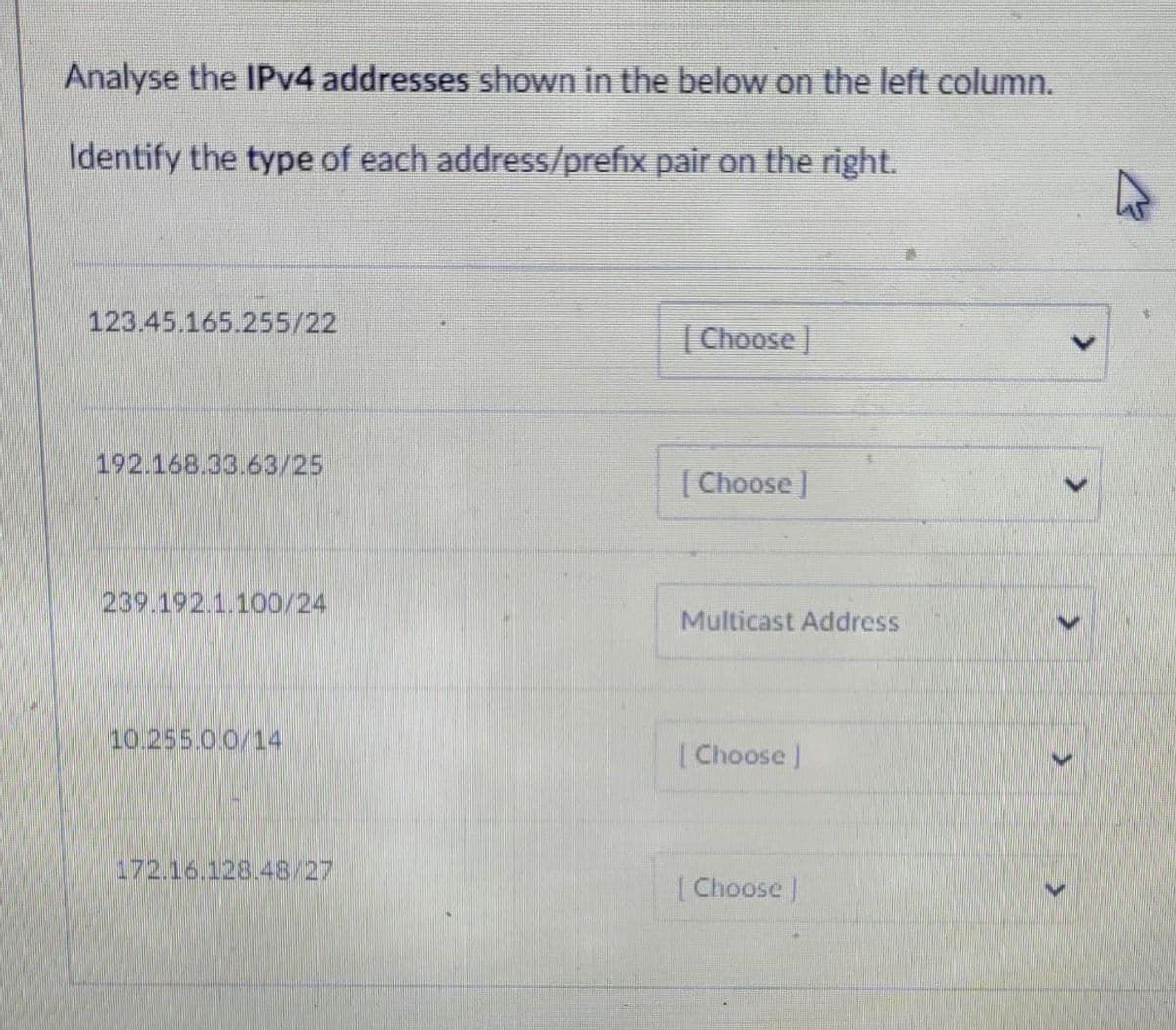 Analyse the IPv4 addresses shown in the below on the left column.
Identify the type of each address/prefix pair on the right.
123.45.165.255/22
192.168.33.63/25
239.192.1.100/24
10.255.0.0/14
172.16.128.48/27
[Choose ]
[Choose ]
Multicast Address
[Choose ]
[Choose ]
>