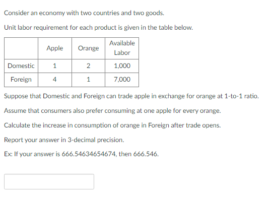 Consider an economy with two countries and two goods.
Unit labor requirement for each product is given in the table below.
Domestic
Foreign
Apple
1
4
Orange
2
1
Available
Labor
1,000
7,000
Suppose that Domestic and Foreign can trade apple in exchange for orange at 1-to-1 ratio.
Assume that consumers also prefer consuming at one apple for every orange.
Calculate the increase in consumption of orange in Foreign after trade opens.
Report your answer in 3-decimal precision.
Ex: If your answer is 666.54634654674, then 666.546.