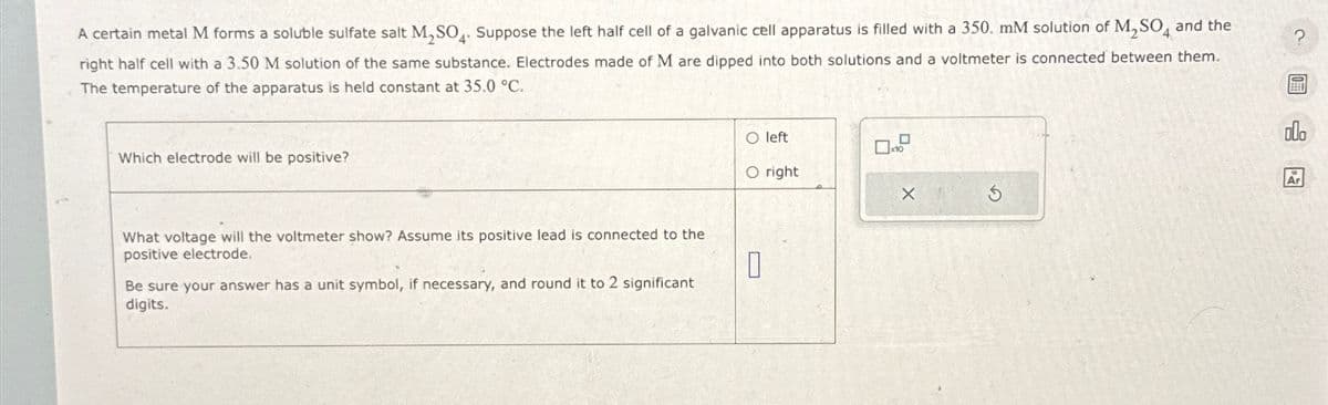 A certain metal M forms a soluble sulfate salt M,SO4. Suppose the left half cell of a galvanic cell apparatus is filled with a 350. mM solution of M₂SO, and the
right half cell with a 3.50 M solution of the same substance. Electrodes made of M are dipped into both solutions and a voltmeter is connected between them.
The temperature of the apparatus is held constant at 35.0 °C.
Which electrode will be positive?
What voltage will the voltmeter show? Assume its positive lead is connected to the
positive electrode.
Be sure your answer has a unit symbol, if necessary, and round it to 2 significant
digits.
O left
O right
×
0
G
Ar
?