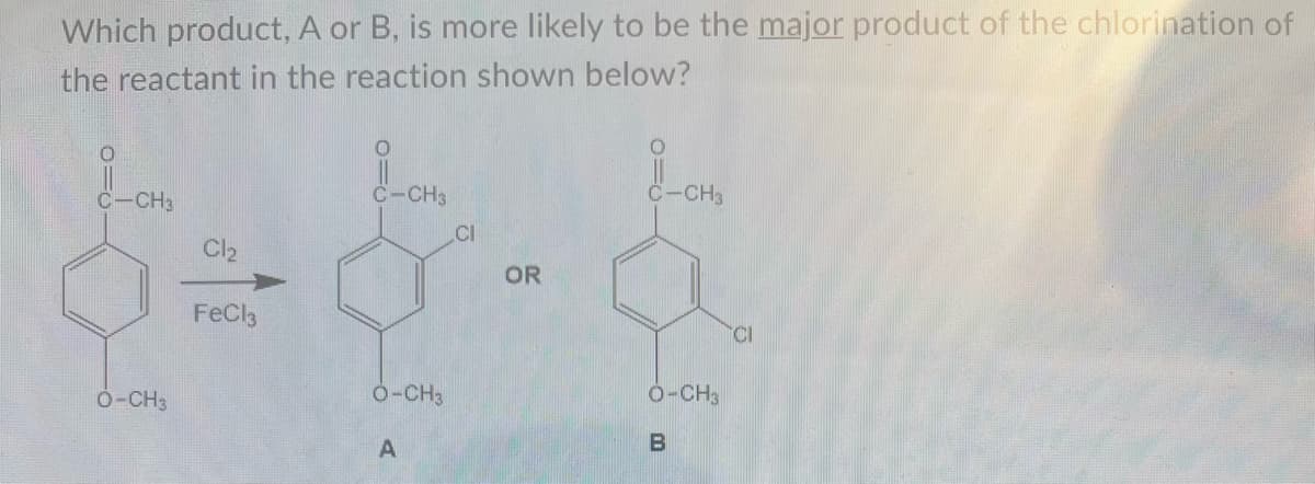 Which product, A or B, is more likely to be the major product of the chlorination of
the reactant in the reaction shown below?
C-CH3
O-CH3
Cl₂
FeCl3
C-CH3
O-CH3
A
CI
OR
O
C-CH3
O-CH3
B