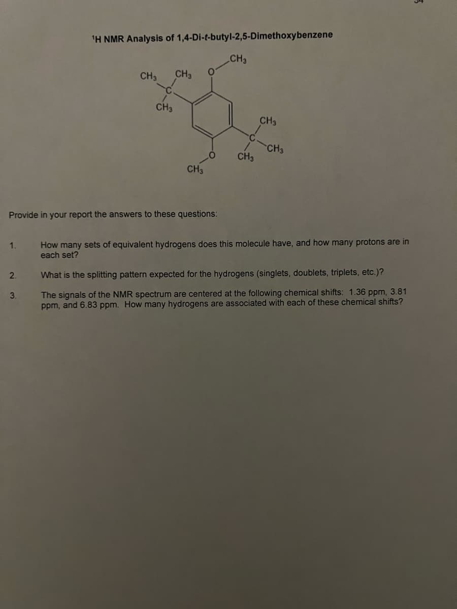 1.
2.
¹H NMR Analysis of 1,4-Di-t-butyl-2,5-Dimethoxybenzene
3.
CH3
CH3
CH3
Provide in your report the answers to these questions:
CH3
O
CH3
CH3
CH3
CH3
How many sets of equivalent hydrogens does this molecule have, and how many protons are in
each set?
What is the splitting pattern expected for the hydrogens (singlets, doublets, triplets, etc.)?
The signals of the NMR spectrum are centered at the following chemical shifts: 1.36 ppm, 3.81
ppm, and 6.83 ppm. How many hydrogens are associated with each of these chemical shifts?
ड