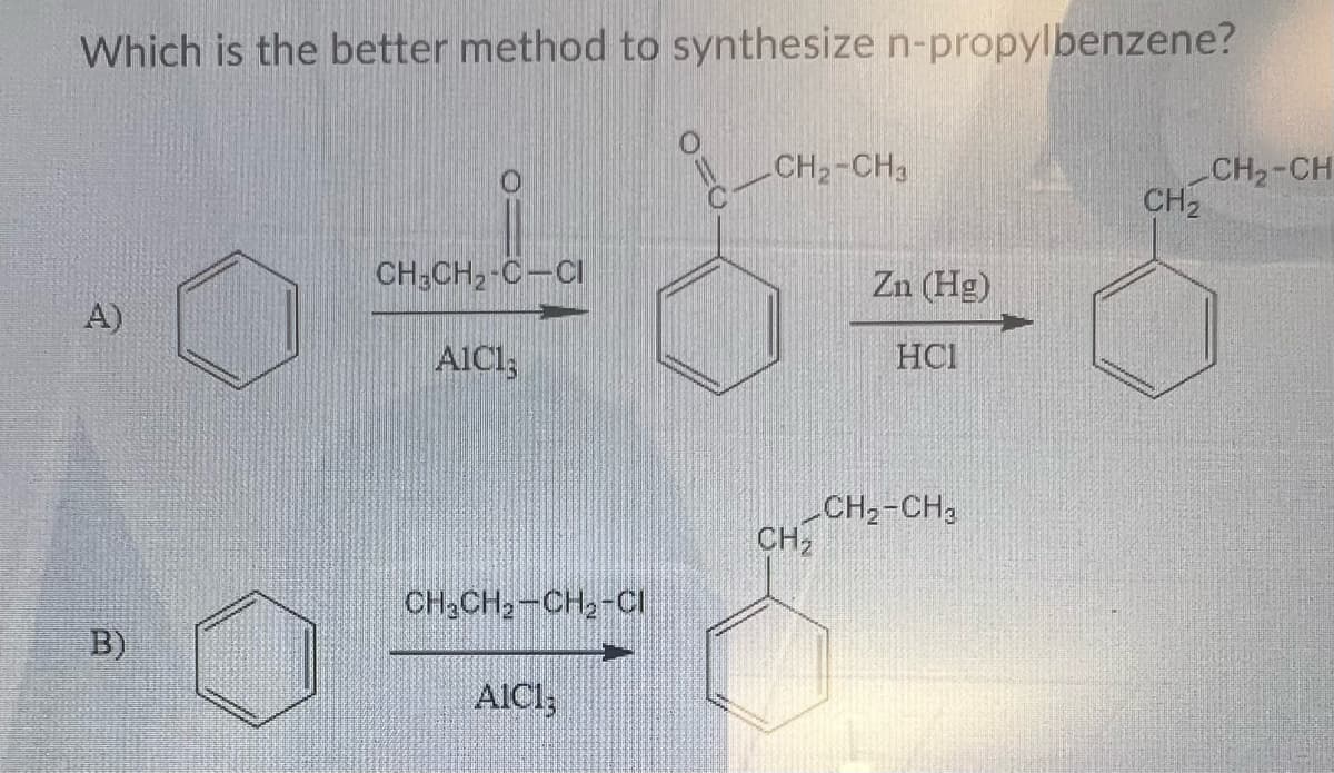 Which is the better method to synthesize n-propylbenzene?
A)
B)
CH3CH₂-C-CI
AICI;
CH3CH₂-CH₂-CI
AICI;
CH₂-CH3
CH₂
Zn (Hg)
HC1
CH₂-CH₂
CH₂
CH₂-CH