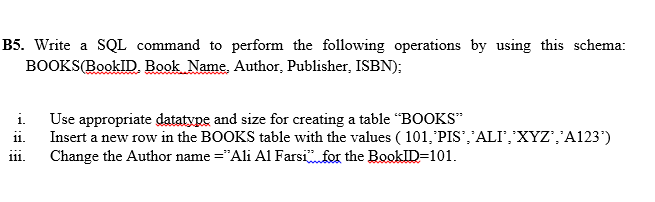 B5. Write a SQL command to perform the following operations by using this schema:
BOOKS(BookID. Book Name, Author, Publisher, ISBN);
i.
Use appropriate datatype and size for creating a table “BOOKS"
ii.
Insert a new row in the BOOKS table with the values ( 101,'PIS','ALI','XYZ','A123')
iii.
Change the Author name ="Ali Al Farsifor the BookID=101.

