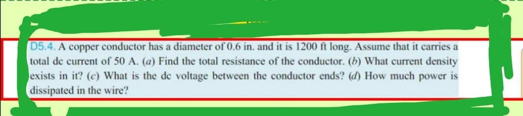 D5.4. A copper conductor has a diameter of 0.6 in. and it is 1200 ft long. Assume that it carries a
total de current of 50 A. (a) Find the total resistance of the conductor. (b) What current density
exists in it? (c) What is the de voltage between the conductor ends? (d) How much power is
dissipated in the wire?