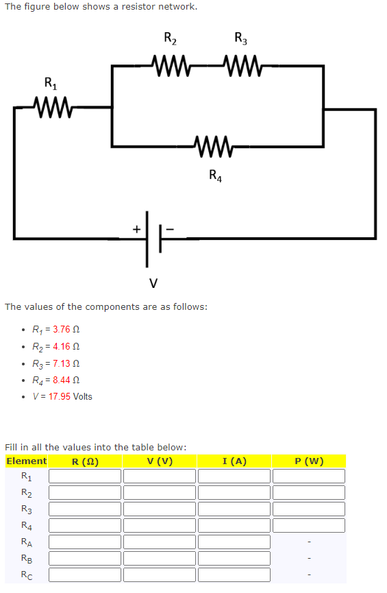 The figure below shows a resistor network.
.
R₁
ww
.
V
The values of the components are as follows:
R₁ = 3.762
R₂ = 4.16 0
R3 = 7.130
R4 = 8.44 0
V = 17.95 Volts
R₂
R3
R4
Fill in all the values into the table below:
Element
R (22)
V (V)
R₁
RA
+
RB
R₂
RC
wwww
F
R3
R4
I (A)
P (W)