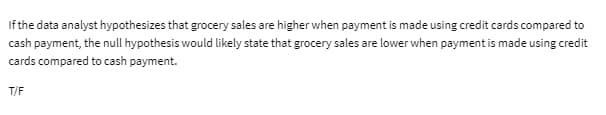 If the data analyst hypothesizes that grocery sales are higher when payment is made using credit cards compared to
cash payment, the null hypothesis would likely state that grocery sales are lower when payment is made using credit
cards compared to cash payment.
T/F