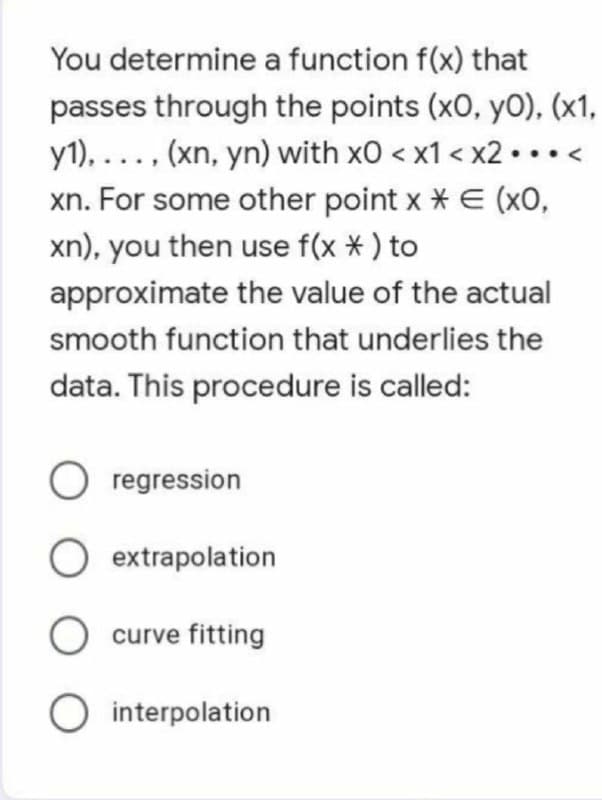 You determine a function f(x) that
passes through the points (x0, y0), (x1,
y1), ..., (xn, yn) with x0 < x1 < x2...<
xn. For some other point x * E (x0,
xn), you then use f(x *) to
approximate the value of the actual
smooth function that underlies the
data. This procedure is called:
O regression
O extrapolation
O curve fitting
O interpolation