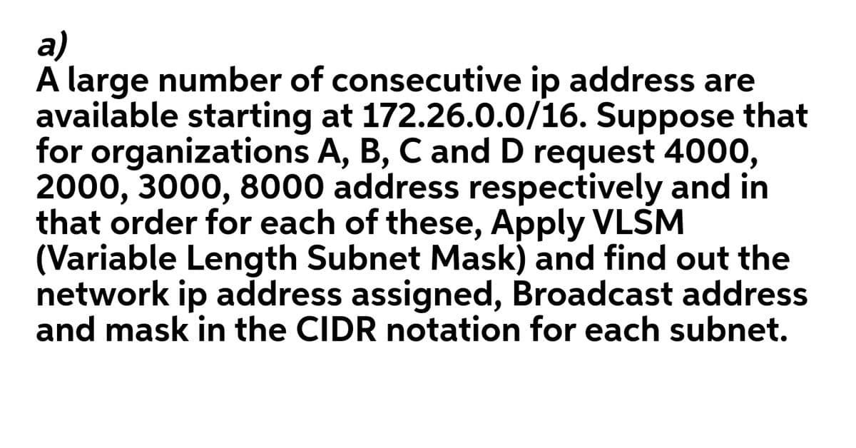 a)
A large number of consecutive ip address are
available starting at 172.26.0.0/16. Suppose that
for organizations A, B, C and D request 4000,
2000, 3000, 8000 address respectively and in
that order for each of these, Apply VLSM
(Variable Length Subnet Mask) and find out the
network ip address assigned, Broadcast address
and mask in the CIDR notation for each subnet.
