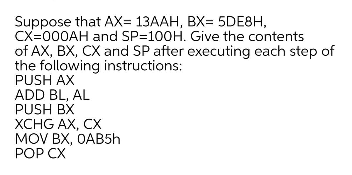 Suppose that AX= 13AAH, BX= 5DE8H,
CX=000AH and SP=100H. Give the contents
of AX, BX, CX and SP after executing each step of
the following instructions:
PUSH AX
ADD BL, AL
PUSH BX
XCHG AX, CX
MOV BX, OAB5Һ
РOP СХ
