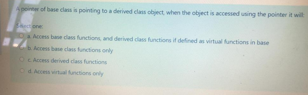 A pointer of base class is pointing to a derived class object, when the object is accessed using the pointer it will:
Select one:
O a. Access base class functions, and derived class functions if defined as virtual functions in base
C b. Access base class functions only
O C. Access derived class functions
O d. Access virtual functions only
