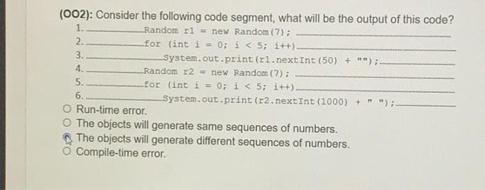 (002): Consider the following code segment, what will be the output of this code?
1.
Random rl = new Random (7);
for (int i = 0; i < 5; i++)-
System.out.print (rl.next Int (50) + "");
Random r2 = new Random (7);
for (int i = 0; i < 5; i++).
2.
%3!
3.
4.
5.
6..
System.out.print (r2.nextInt (1000) + " ");.
Run-time error.
The objects will generate same sequences of numbers.
The objects will generate different sequences of numbers.
Compile-time error.
