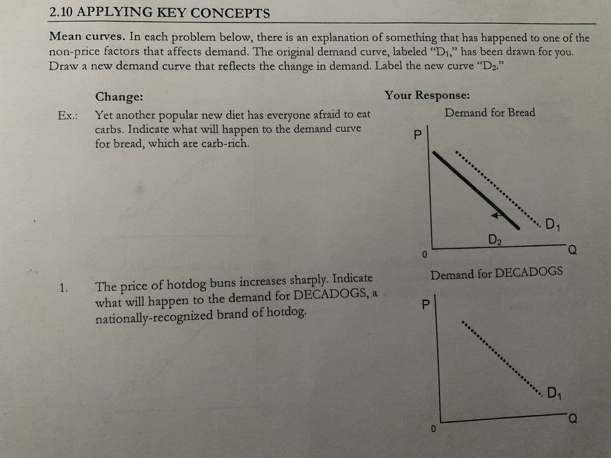2.10 APPLYING KEY CONCEPTS
Mean curves. In each problem below, there is an explanation of something that has happened to one of the
non-price factors that affects demand. The original demand curve, labeled "D1," has been drawn for
Draw a new demand curve that reflects the change in demand. Label the new curve "D2."
>>
you.
Change:
Your Response:
Demand for Bread
Yet another popular new diet has everyone afraid to eat
carbs. Indicate what will happen to the demand curve
for bread, which are carb-rich.
Ex.:
D1
D2
0.
0.
Demand for DECADOGS
The price of hotdog buns increases sharply. Indicate
what will happen to the demand for DECADOGS, a
nationally-recognized brand of hotdog.
D1
0.
P.
P.
1.
