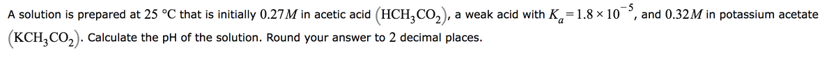 -5
-
and 0.32M in potassium acetate
A solution is prepared at 25 °C that is initially 0.27M in acetic acid (HCH3CO₂), a weak acid with Ka = 1.8 × 10
(KCH₂CO₂). Calculate the pH of the solution. Round your answer to 2 decimal places.