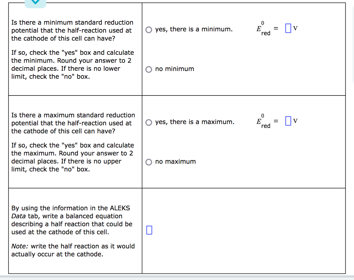 Is there a minimum standard reduction
potential that the half-reaction used at
the cathode of this cell can have?
If so, check the "yes" box and calculate
the minimum. Round your answer to 2
decimal places. If there is no lower
limit, check the "no" box.
Is there a maximum standard reduction
potential that the half-reaction used at
the cathode of this cell can have?
If so, check the "yes" box and calculate
the maximum. Round your answer to 2
decimal places. If there is no upper
limit, check the "no" box.
By using the information in the ALEKS
Data tab, write a balanced equation
describing a half reaction that could be
used at the cathode of this cell.
Note: write the half reaction as it would
actually occur at the cathode.
0
yes, there is a minimum.
no minimum
yes, there is a maximum.
no maximum
0
E
red
0
E
red
= v
=
Ov