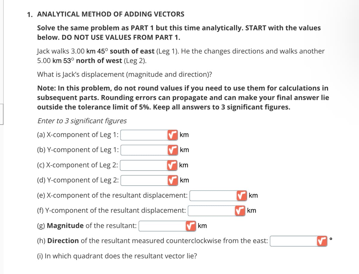 1. ANALYTICAL METHOD OF ADDING VECTORS
Solve the same problem as PART 1 but this time analytically. START with the values
below. DO NOT USE VALUES FROM PART 1.
Jack walks 3.00 km 45° south of east (Leg 1). He the changes directions and walks another
5.00 km 53° north of west (Leg 2).
What is Jack's displacement (magnitude and direction)?
Note: In this problem, do not round values if you need to use them for calculations in
subsequent parts. Rounding errors can propagate and can make your final answer lie
outside the tolerance limit of 5%. Keep all answers to 3 significant figures.
Enter to 3 significant figures
(a) X-component of Leg 1:
(b) Y-component of Leg 1:
(c) X-component of Leg 2:
(d) Y-component of Leg 2:
(e) X-component of the resultant displacement:
(f) Y-component of the resultant displacement:
(g) Magnitude of the resultant:
(h) Direction of the resultant measured counterclockwise from the east:
(i) In which quadrant does the resultant vector lie?
km
km
km
km
km
km
km