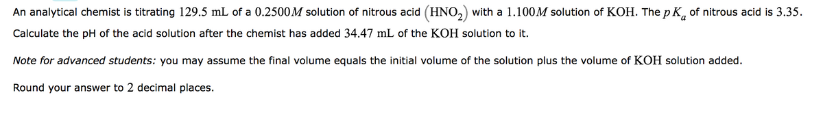 An analytical chemist is titrating 129.5 mL of a 0.2500M solution of nitrous acid (HNO₂) with a 1.100M solution of KOH. The pK of nitrous acid is 3.35.
Calculate the pH of the acid solution after the chemist has added 34.47 mL of the KOH solution to it.
Note for advanced students: you may assume the final volume equals the initial volume of the solution plus the volume of KOH solution added.
Round your answer to 2 decimal places.