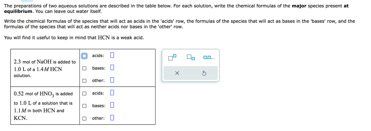 The preparations of two aqueous solutions are described in the table below. For each solution, write the chemical formulas of the major species present at
equilibrium. You can leave out water itself.
Write the chemical formulas of the species that will act as acids in the 'acids' row, the formulas of the species that will act as bases in the 'bases' row, and the
formulas of the species that will act as neither acids nor bases in the 'other' row.
You will find it useful to keep in mind that HCN is a weak acid.
2.3 mol of NaOH is added to
1.0 L of a 1.4MHCN
solution.
0.52 mol of HNO3 is added
to 1.0 L of a solution that is
1.1M in both HCN and
KCN.
acids:
bases:
other:
acids:
bases:
other: 0
X
3