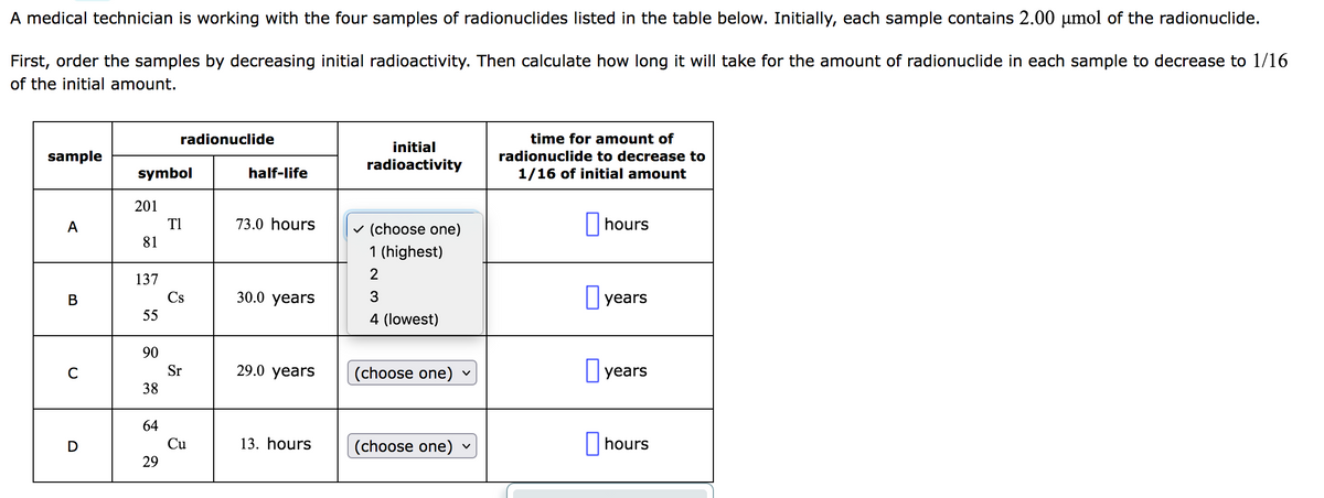 A medical technician is working with the four samples of radionuclides listed in the table below. Initially, each sample contains 2.00 µmol of the radionuclide.
First, order the samples by decreasing initial radioactivity. Then calculate how long it will take for the amount of radionuclide in each sample to decrease to 1/16
of the initial amount.
sample
A
B
C
D
symbol
201
81
137
55
90
38
64
radionuclide
29
T1
Cs
Sr
Cu
half-life
73.0 hours
30.0 years
29.0 years
13. hours
initial
radioactivity
✓ (choose one)
1 (highest)
2
3
4 (lowest)
(choose one)
(choose one)
V
V
time for amount of
radionuclide to decrease to
1/16 of initial amount
hours
years
years
hours