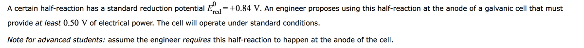 A certain half-reaction has a standard reduction potential E
+0.84 V. An engineer proposes using this half-reaction at the anode of a galvanic cell that must
provide at least 0.50 V of electrical power. The cell will operate under standard conditions.
red
Note for advanced students: assume the engineer requires this half-reaction to happen at the anode of the cell.
=