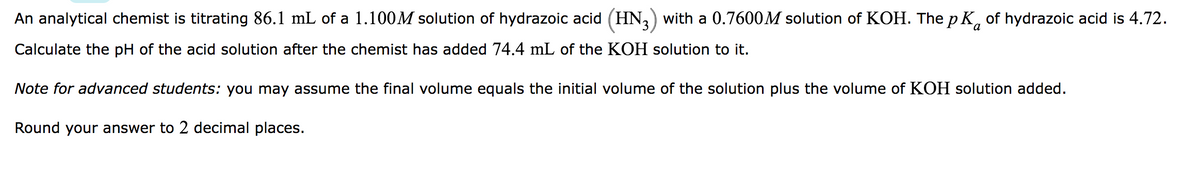a
An analytical chemist is titrating 86.1 mL of a 1.100M solution of hydrazoic acid (HN3) with a 0.7600M solution of KOH. The p K of hydrazoic acid is 4.72.
Calculate the pH of the acid solution after the chemist has added 74.4 mL of the KOH solution to it.
Note for advanced students: you may assume the final volume equals the initial volume of the solution plus the volume of KOH solution added.
Round your answer to 2 decimal places.