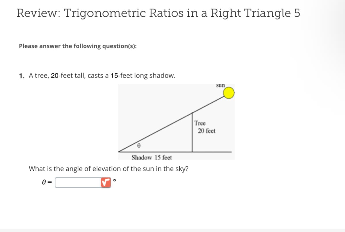 Review: Trigonometric Ratios in a Right Triangle 5
Please answer the following question(s):
1. A tree, 20-feet tall, casts a 15-feet long shadow.
Shadow 15 feet
What is the angle of elevation of the sun in the sky?
0 =
O
Tree
sun
20 feet