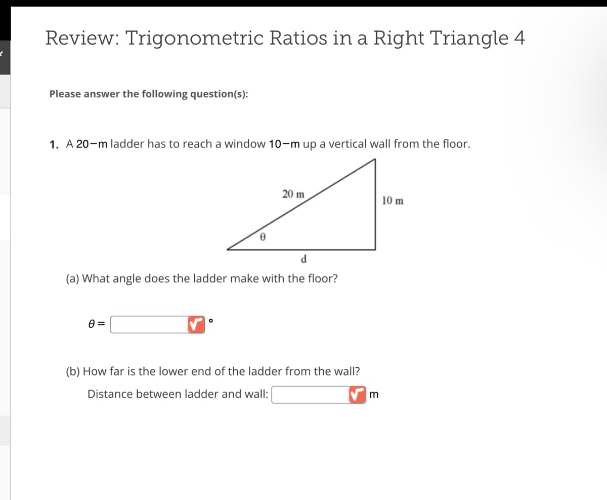 Review: Trigonometric Ratios in a Right Triangle 4
Please answer the following question(s):
1. A 20-m ladder has to reach a window 10-m up a vertical wall from the floor.
0 =
0
d
(a) What angle does the ladder make with the floor?
0
20 m
(b) How far is the lower end of the ladder from the wall?
Distance between ladder and wall:
m
10 m