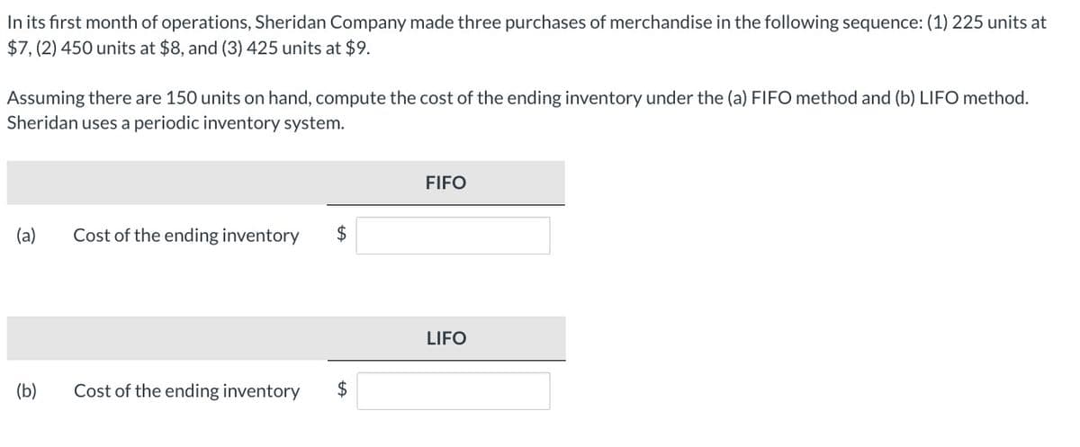 In its first month of operations, Sheridan Company made three purchases of merchandise in the following sequence: (1) 225 units at
$7, (2) 450 units at $8, and (3) 425 units at $9.
Assuming there are 150 units on hand, compute the cost of the ending inventory under the (a) FIFO method and (b) LIFO method.
Sheridan uses a periodic inventory system.
FIFO
(a)
Cost of the ending inventory
$
LIFO
(b)
Cost of the ending inventory
$