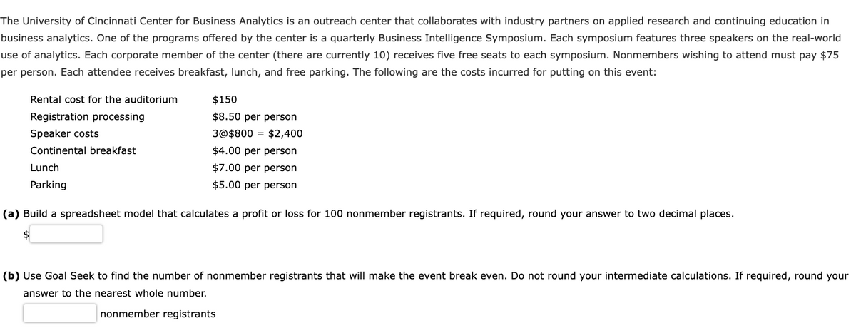 The University of Cincinnati Center for Business Analytics is an outreach center that collaborates with industry partners on applied research and continuing education in
business analytics. One of the programs offered by the center is a quarterly Business Intelligence Symposium. Each symposium features three speakers on the real-world
use of analytics. Each corporate member of the center (there are currently 10) receives five free seats to each symposium. Nonmembers wishing to attend must pay $75
per person. Each attendee receives breakfast, lunch, and free parking. The following are the costs incurred for putting on this event:
Rental cost for the auditorium
Registration processing
Speaker costs
Continental breakfast
Lunch
Parking
$150
$8.50 per person
3@$800 = $2,400
$4.00 per person
$7.00 per person
$5.00 per person
(a) Build a spreadsheet model that calculates a profit or loss for 100 nonmember registrants. If required, round your answer to two decimal places.
$
(b) Use Goal Seek to find the number of nonmember registrants that will make the event break even. Do not round your intermediate calculations. If required, round your
answer to the nearest whole number.
nonmember registrants