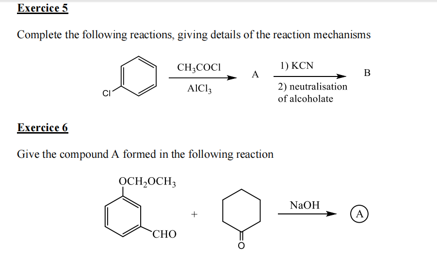 Exercice 5
Complete the following reactions, giving details of the reaction mechanisms
Exercice 6
CH3COC1
AIC13
CHO
Give the compound A formed in the following reaction
OCH₂OCH3
A
+
1) KCN
2) neutralisation
of alcoholate
NaOH
B
A