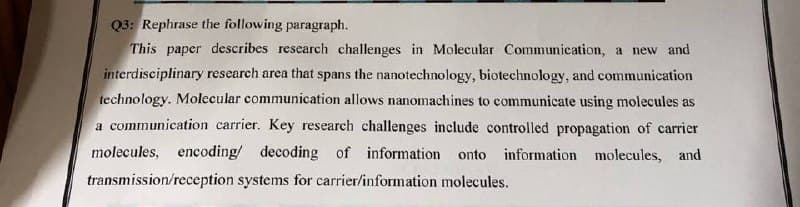 Q3: Rephrase the following paragraph.
This paper describes research challenges in Molecular Communication, a new and
interdisciplinary research area that spans the nanotechnology, biotechnology, and communication
technology. Molecular communication allows nanomachines to communicate using molecules as
a communication carrier. Key research challenges include controlled propagation of carrier
molecules, encoding/ decoding of information onto information molecules, and
transmission/reception systems for carrier/information molecules.