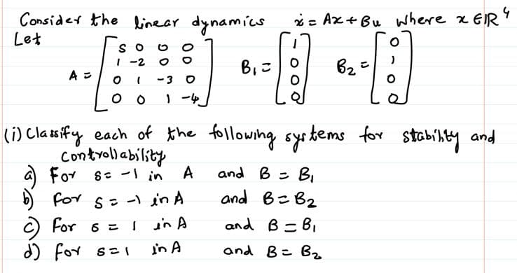 Consider the linear dynamics
Let
2= Ax+Bu where x EIR
O S
| -2
62
A =
(i) Clasify each of the following systems
Controllabiliby
a) For s: - in
b) for s- - in A
for stobilty and
A
and B =
B.
and B= B2
C) For 6 = l inA
d) for seI
and B =B,
in A
and B= Bz
