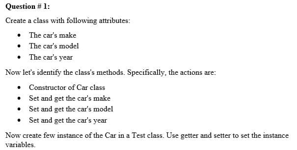 Question # 1:
Create a class with following attributes:
• The car's make
• The car's model
• The car's year
Now let's identify the class's methods. Specifically, the actions are:
• Constructor of Car class
• Set and get the car's make
• Set and get the car's model
• Set and get the car's year
Now create few instance of the Car in a Test class. Use getter and setter to set the instance
variables.
