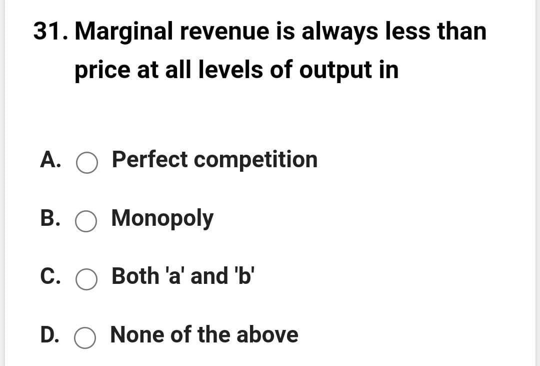 31. Marginal revenue is always less than
price at all levels of output in
A. O Perfect competition
B. O Monopoly
C. O Both 'a' and 'b'
D. O None of the above
