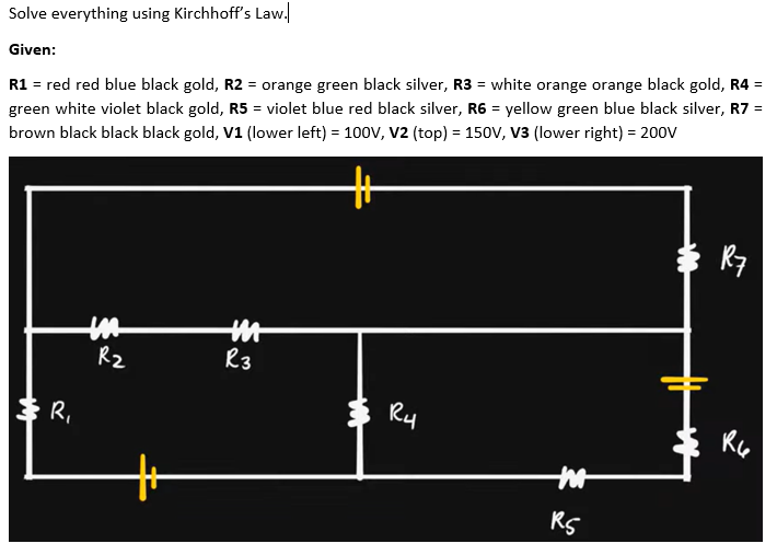 Solve everything using Kirchhoff's Law.
Given:
R1 = red red blue black gold, R2 = orange green black silver, R3 = white orange orange black gold, R4 =
green white violet black gold, R5 = violet blue red black silver, R6 = yellow green blue black silver, R7 =
brown black black black gold, V1 (lower left) = 100V, V2 (top) = 150V, V3 (lower right) = 200V
キ
K7
R2
R3
Ry
キR,
