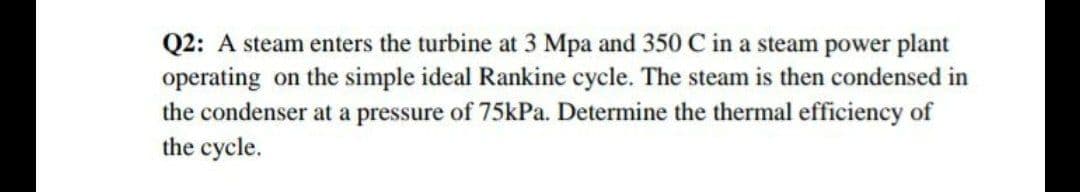 Q2: A steam enters the turbine at 3 Mpa and 350 C in a steam power plant
operating on the simple ideal Rankine cycle. The steam is then condensed in
the condenser at a pressure of 75kPa. Determine the thermal efficiency of
the cycle.
