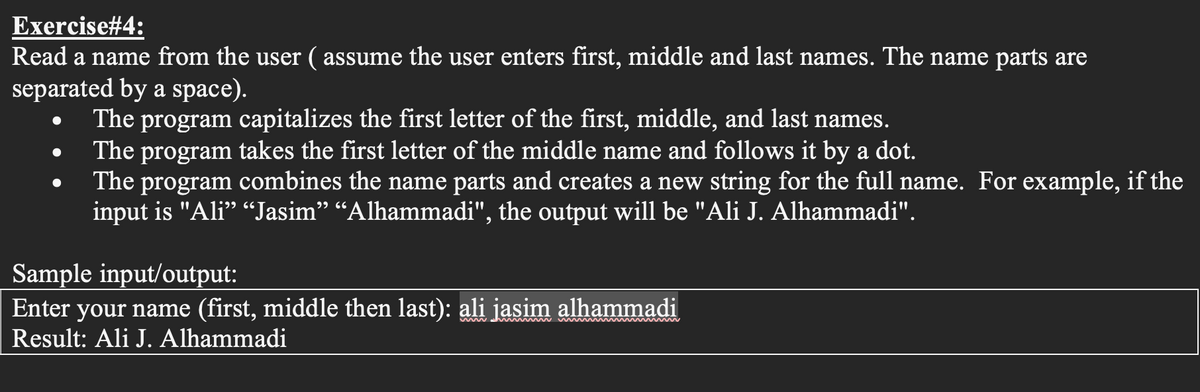 Exercise#4:
Read a name from the user ( assume the user enters first, middle and last names. The name parts are
separated by a space).
The program capitalizes the first letter of the first, middle, and last names.
The
takes the first letter of the middle name and follows it by a dot.
program
The program combines the name parts and creates a new string for the full name. For example, if the
input is "Ali" “Jasim" “Alhammadi", the output will be "Ali J. Alhammadi".
Sample input/output:
Enter your name (first, middle then last): ali jasim alhammadi
Result: Ali J. Alhammadi
