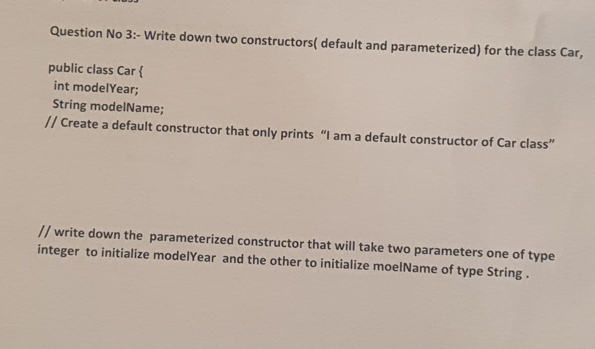 Question No 3:- Write down two constructors( default and parameterized) for the class Car,
public class Car {
int modelYear;
String modelName;
// Create a default constructor that only prints "I am a default constructor of Car class"
// write down the parameterized constructor that will take two parameters one of type
integer to initialize modelYear and the other to initialize moelName of type String.
