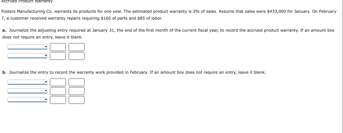 Accrued Product Warranty
Fosters Manufacturing Co. warrants its products for one year. The estimated product warranty is 3% of sales. Assume that sales were $433,000 for January. On February
7, a customer received warranty repairs requiring $160 of parts and $85 of labor.
a. Journalize the adjusting entry required at January 31, the end of the first month of the current fiscal year, to record the accrued product warranty. If an amount box
does not require an entry, leave it blank.
b. Journalize the entry to record the warranty work provided in February. If an amount box does not require an entry, leave it blank.