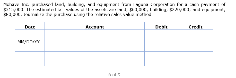 Mohave Inc. purchased land, building, and equipment from Laguna Corporation for a cash payment of
$315,000. The estimated fair values of the assets are land, $60,000; building, $220,000; and equipment,
$80,000. Journalize the purchase using the relative sales value method.
Date
Account
Debit
Credit
MM/DD/YY
6 of 9
