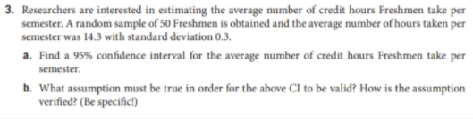 3. Researchers are interested in estimating the average number of credit hours Freshmen take per
semester. A random sample of 50 Freshmen is obtained and the average number of hours taken per
semester was 14.3 with standard deviation 0.3.
a. Find a 95% confidence interval for the average number of credit hours Freshmen take per
semester.
b. What assumption must be true in order for the above CI to be valid? How is the assumption
verified? (Be specific)
