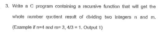 3. Write a C program containing a recursive function that will get the
whole number quotient result of dividing two integers n and m.
(Example if n=4 and m= 3, 4/3 = 1. Output 1)
