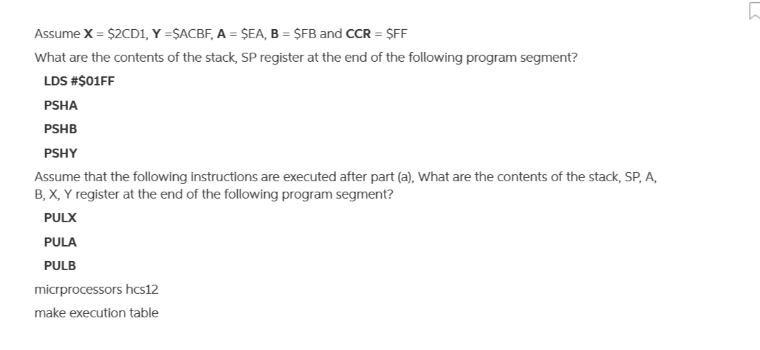 Assume X = $2CD1, Y =$ACBF, A = $EA, B = $FB and CCR = $FF
What are the contents of the stack, SP register at the end of the following program segment?
LDS #$01FF
PSHA
PSHB
PSHY
Assume that the following instructions are executed after part (a), What are the contents of the stack, SP, A,
B, X, Y register at the end of the following program segment?
PULX
PULA
PULB
micrprocessors hcs12
make execution table
