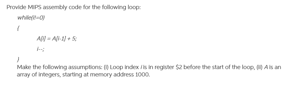 Provide MIPS assembly code for the following loop:
while(i!=0)
{
A[i] = A[I-1] + 5;
j--;
Make the following assumptions: (i) Loop index i is in register $2 before the start of the loop, (ii) A is an
array of integers, starting at memory address 1000.
