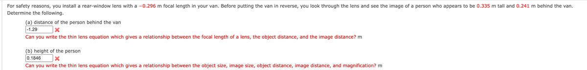For safety reasons, you install a rear-window lens with a -0.296 m focal length in your van. Before putting the van in reverse, you look through the lens and see the image of a person who appears to be 0.335 m tall and 0.241 m behind the van.
Determine the following.
(a) distance of the person behind the van
-1.29
X
Can you write the thin lens equation which gives a relationship between the focal length of a lens, the object distance, and the image distance? m
(b) height of the person
0.1846
X
Can you write the thin lens equation which gives a relationship between the object size, image size, object distance, image distance, and magnification? m