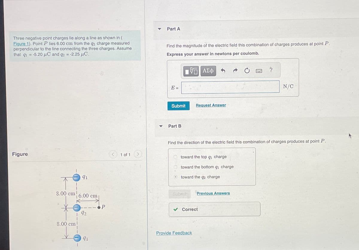 Three negative point charges lie along a line as shown in (
Figure 1). Point P lies 6.00 cm from the q2 charge measured
perpendicular to the line connecting the three charges. Assume
that q₁ = -5.20 μC and q2 = -2.25 μС.
Part A
Find the magnitude of the electric field this combination of charges produces at point P.
Express your answer in newtons per coulomb.
Figure
91
E=
ΜΕ ΑΣΦ
Submit
Request Answer
Part B
N/C
1 of 1
Find the direction of the electric field this combination of charges produces at point P.
toward the top q₁ charge
toward the bottom qi charge
toward the q2 charge
8.00 cm!
Submit
Previous Answers
6.00 cm
P
Correct
92
8.00 cm
Provide Feedback
91