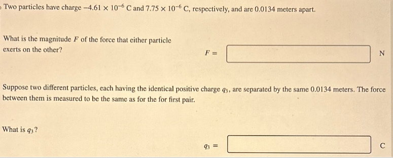 Two particles have charge -4.61 x 10-6 C and 7.75 x 10-6 C, respectively, and are 0.0134 meters apart.
What is the magnitude F of the force that either particle
exerts on the other?
F =
N
Suppose two different particles, each having the identical positive charge q3, are separated by the same 0.0134 meters. The force
between them is measured to be the same as for the for first pair.
What is q3?
93 =
C