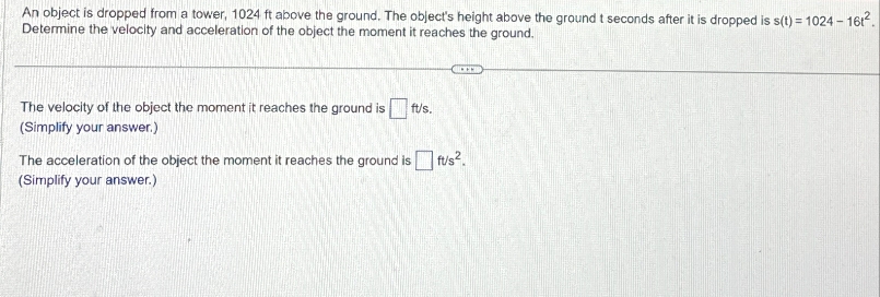 An object is dropped from a tower, 1024 ft above the ground. The object's height above the ground t seconds after it is dropped is s(t) = 1024-1612.
Determine the velocity and acceleration of the object the moment it reaches the ground.
The velocity of the object the moment it reaches the ground is ft/s.
(Simplify your answer.)
The acceleration of the object the moment it reaches the ground is ft/s².
(Simplify your answer.)