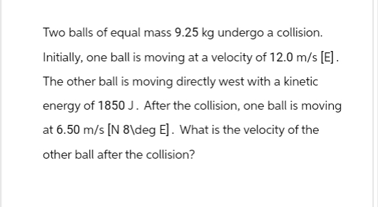 Two balls of equal mass 9.25 kg undergo a collision.
Initially, one ball is moving at a velocity of 12.0 m/s [E].
The other ball is moving directly west with a kinetic
energy of 1850 J. After the collision, one ball is moving
at 6.50 m/s [N 8\deg E]. What is the velocity of the
other ball after the collision?